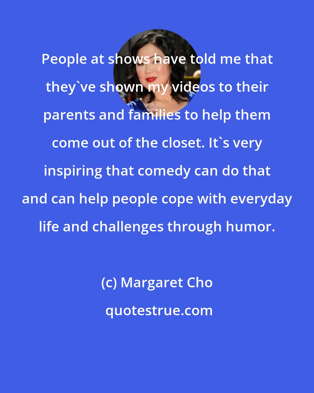 Margaret Cho: People at shows have told me that they've shown my videos to their parents and families to help them come out of the closet. It's very inspiring that comedy can do that and can help people cope with everyday life and challenges through humor.