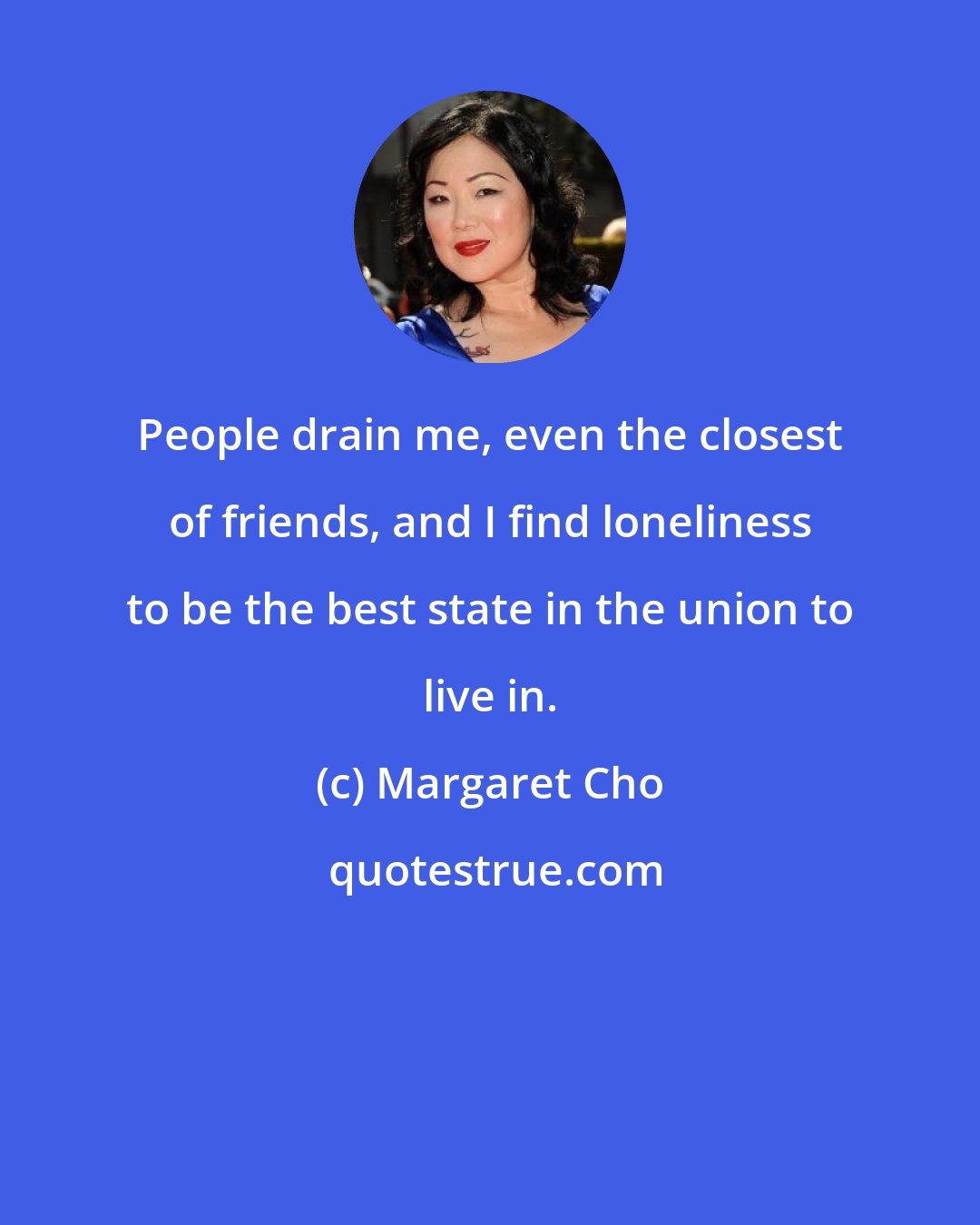 Margaret Cho: People drain me, even the closest of friends, and I find loneliness to be the best state in the union to live in.