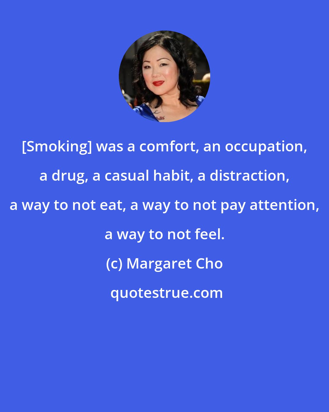 Margaret Cho: [Smoking] was a comfort, an occupation, a drug, a casual habit, a distraction, a way to not eat, a way to not pay attention, a way to not feel.