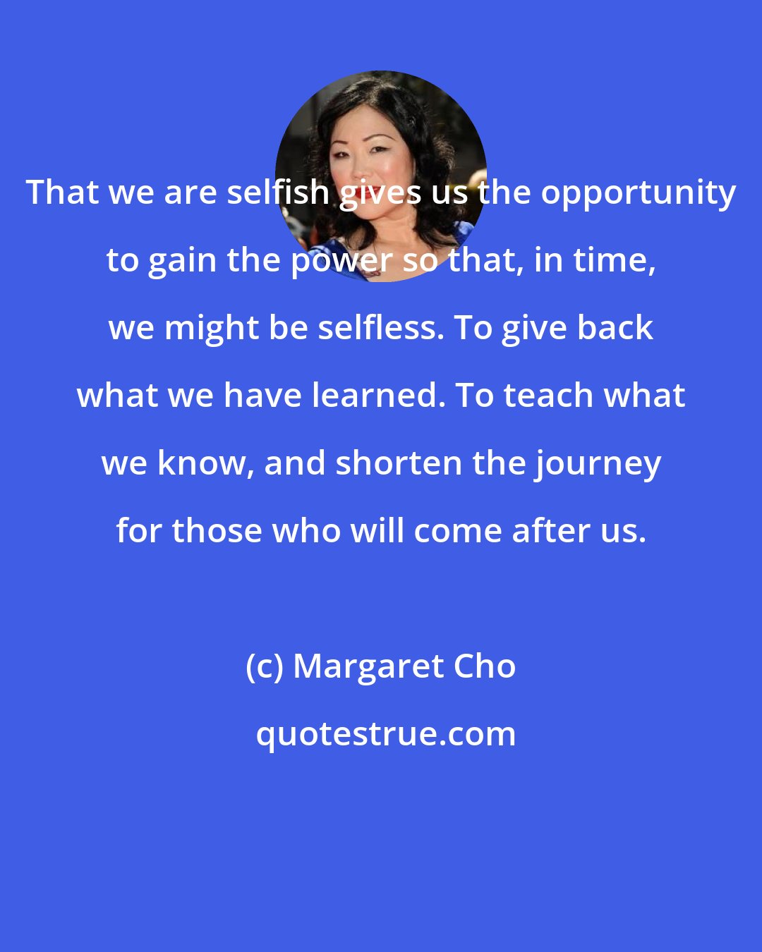 Margaret Cho: That we are selfish gives us the opportunity to gain the power so that, in time, we might be selfless. To give back what we have learned. To teach what we know, and shorten the journey for those who will come after us.