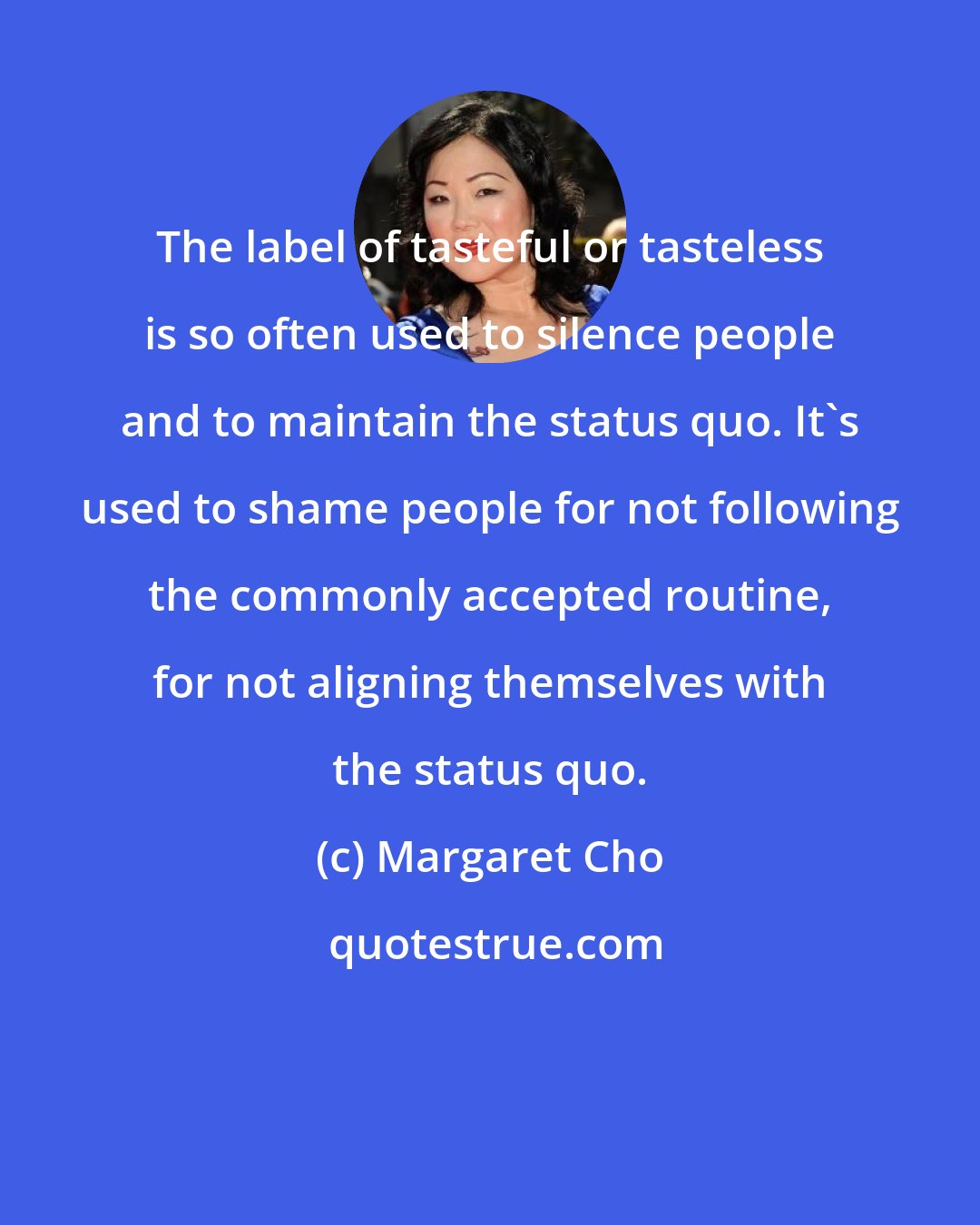 Margaret Cho: The label of tasteful or tasteless is so often used to silence people and to maintain the status quo. It's used to shame people for not following the commonly accepted routine, for not aligning themselves with the status quo.