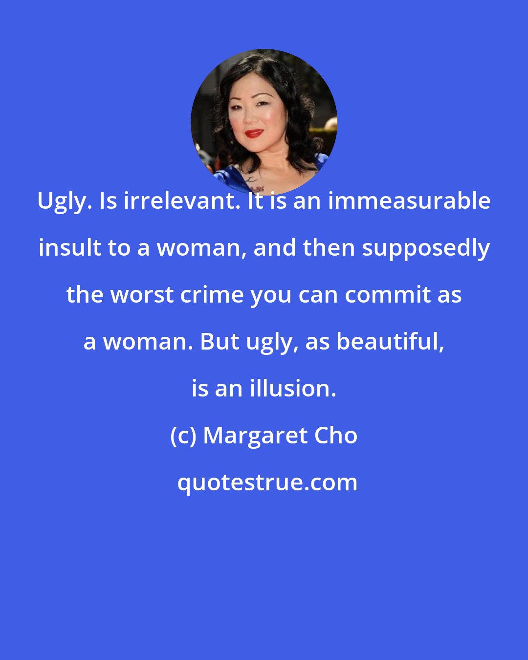 Margaret Cho: Ugly. Is irrelevant. It is an immeasurable insult to a woman, and then supposedly the worst crime you can commit as a woman. But ugly, as beautiful, is an illusion.