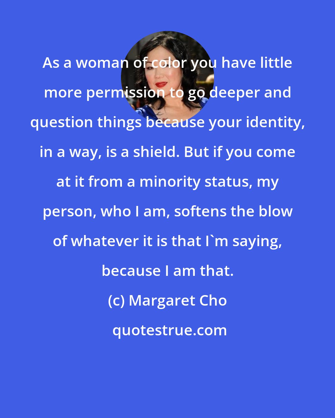 Margaret Cho: As a woman of color you have little more permission to go deeper and question things because your identity, in a way, is a shield. But if you come at it from a minority status, my person, who I am, softens the blow of whatever it is that I'm saying, because I am that.
