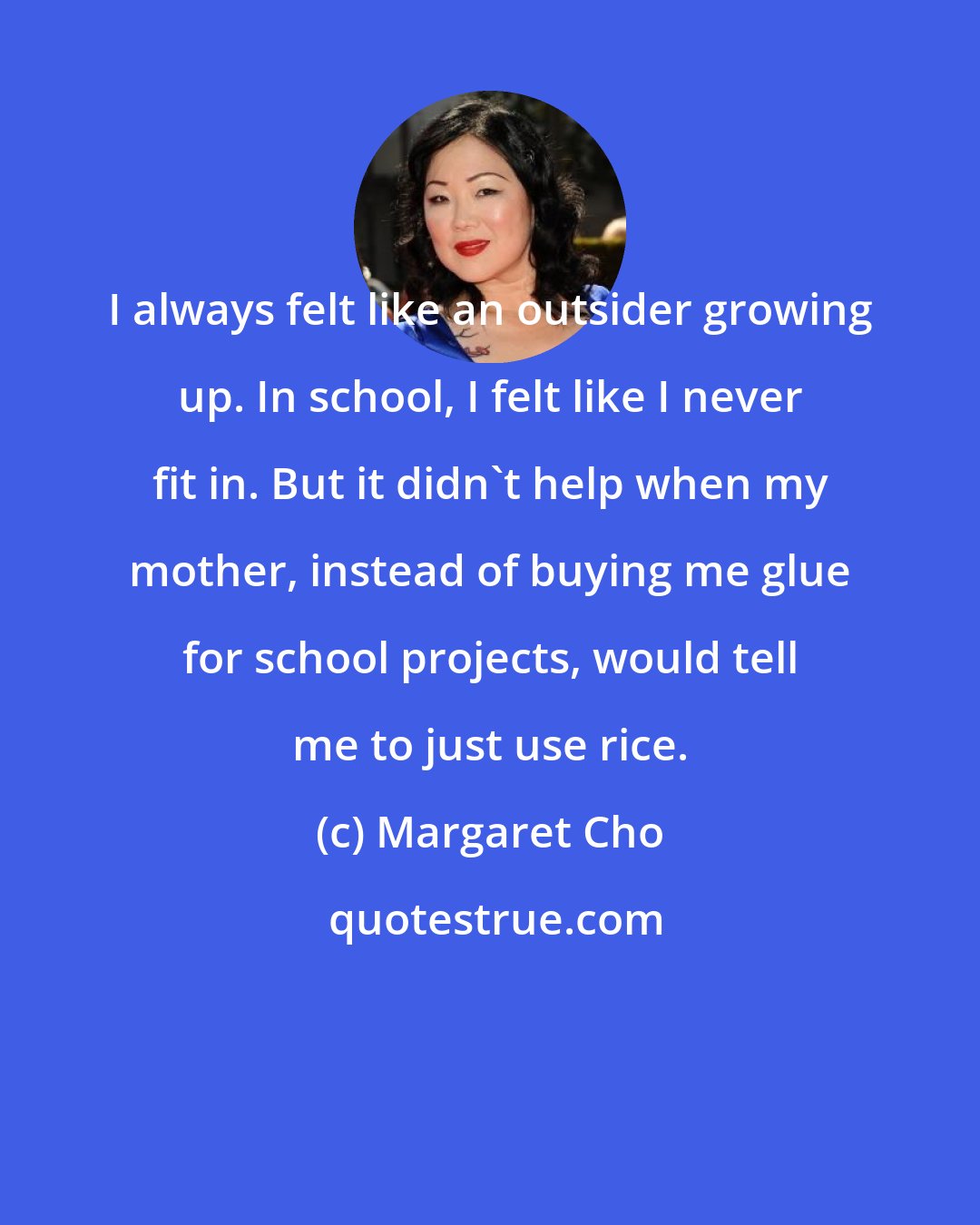 Margaret Cho: I always felt like an outsider growing up. In school, I felt like I never fit in. But it didn't help when my mother, instead of buying me glue for school projects, would tell me to just use rice.