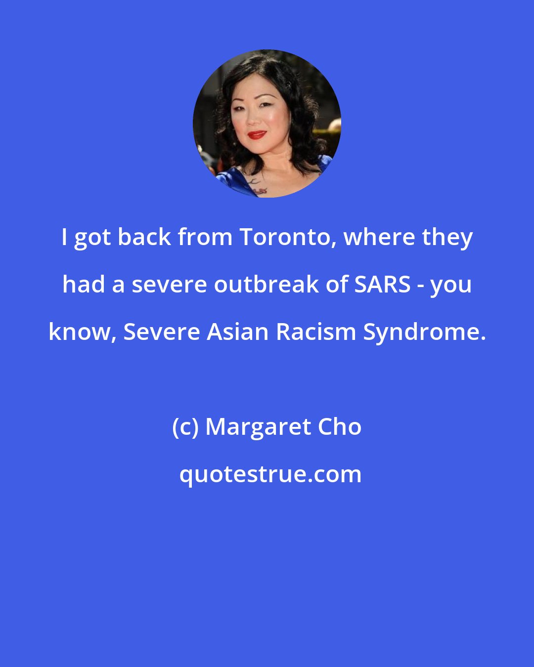 Margaret Cho: I got back from Toronto, where they had a severe outbreak of SARS - you know, Severe Asian Racism Syndrome.