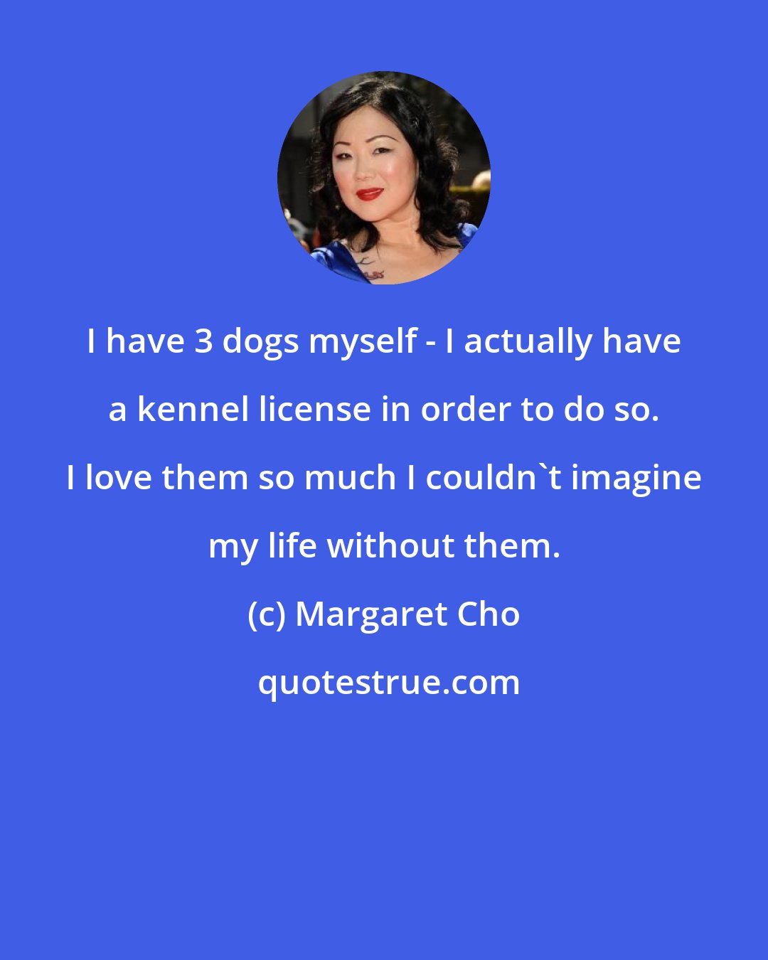 Margaret Cho: I have 3 dogs myself - I actually have a kennel license in order to do so. I love them so much I couldn't imagine my life without them.