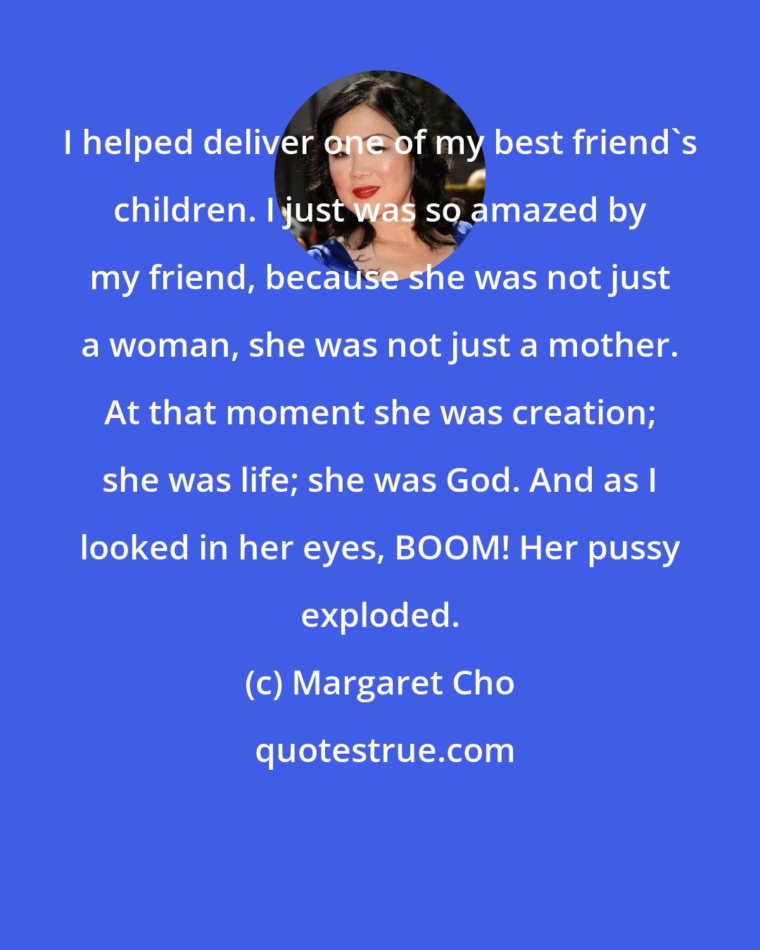 Margaret Cho: I helped deliver one of my best friend's children. I just was so amazed by my friend, because she was not just a woman, she was not just a mother. At that moment she was creation; she was life; she was God. And as I looked in her eyes, BOOM! Her pussy exploded.