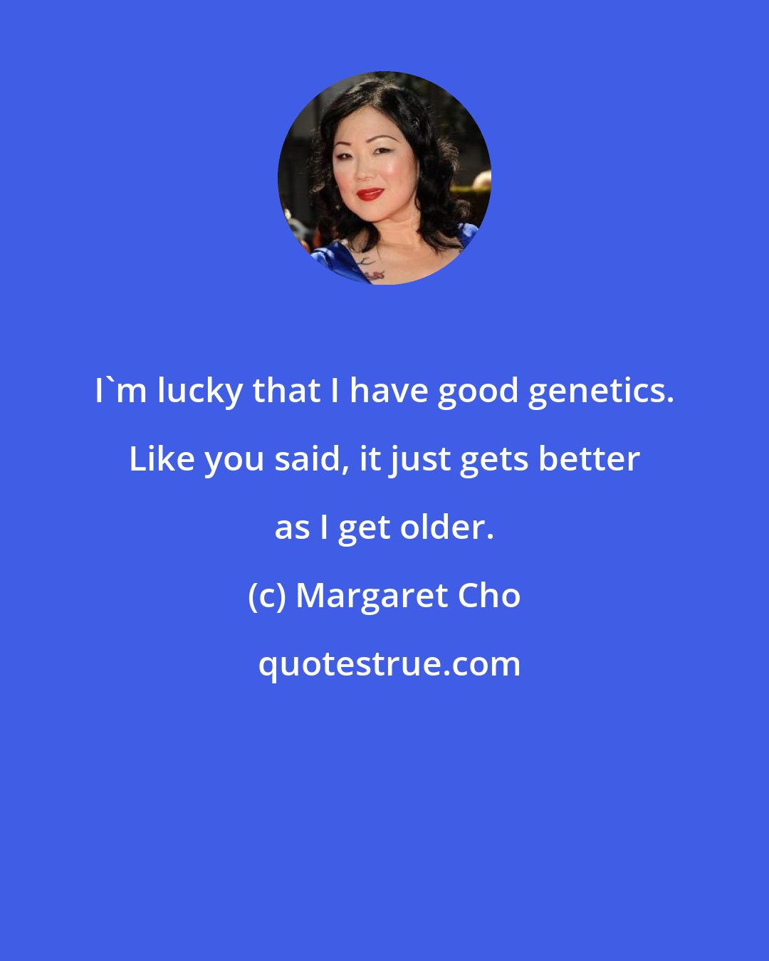 Margaret Cho: I'm lucky that I have good genetics. Like you said, it just gets better as I get older.