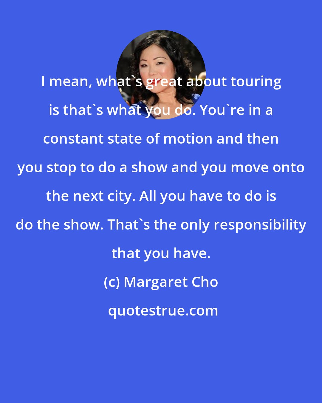 Margaret Cho: I mean, what's great about touring is that's what you do. You're in a constant state of motion and then you stop to do a show and you move onto the next city. All you have to do is do the show. That's the only responsibility that you have.