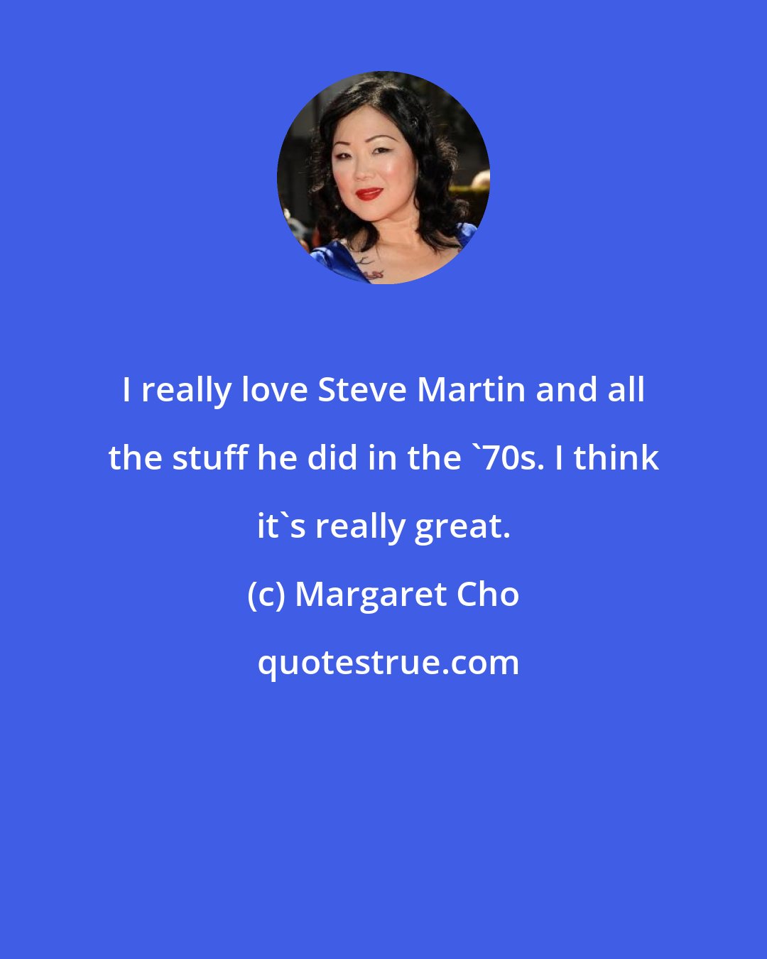 Margaret Cho: I really love Steve Martin and all the stuff he did in the '70s. I think it's really great.