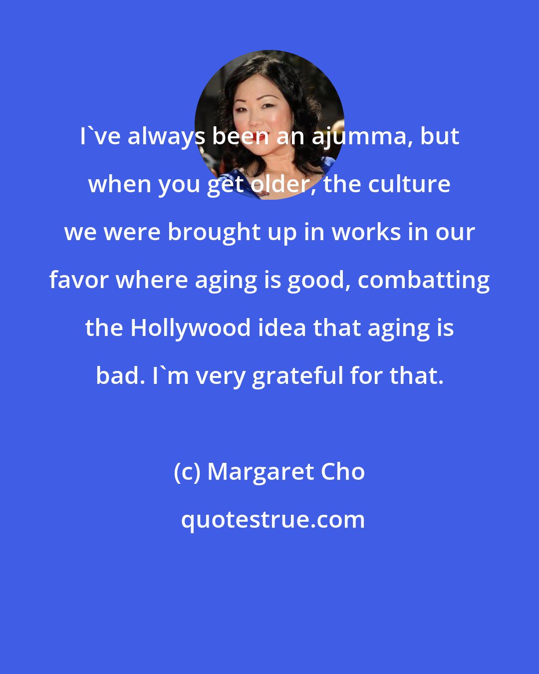 Margaret Cho: I've always been an ajumma, but when you get older, the culture we were brought up in works in our favor where aging is good, combatting the Hollywood idea that aging is bad. I'm very grateful for that.