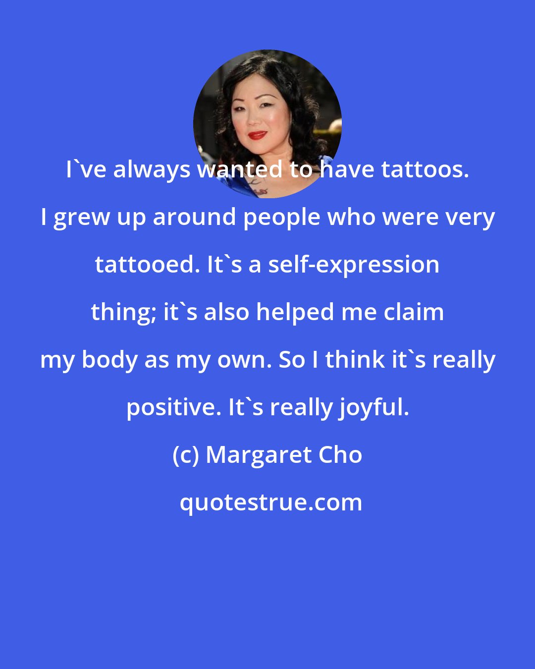 Margaret Cho: I've always wanted to have tattoos. I grew up around people who were very tattooed. It's a self-expression thing; it's also helped me claim my body as my own. So I think it's really positive. It's really joyful.