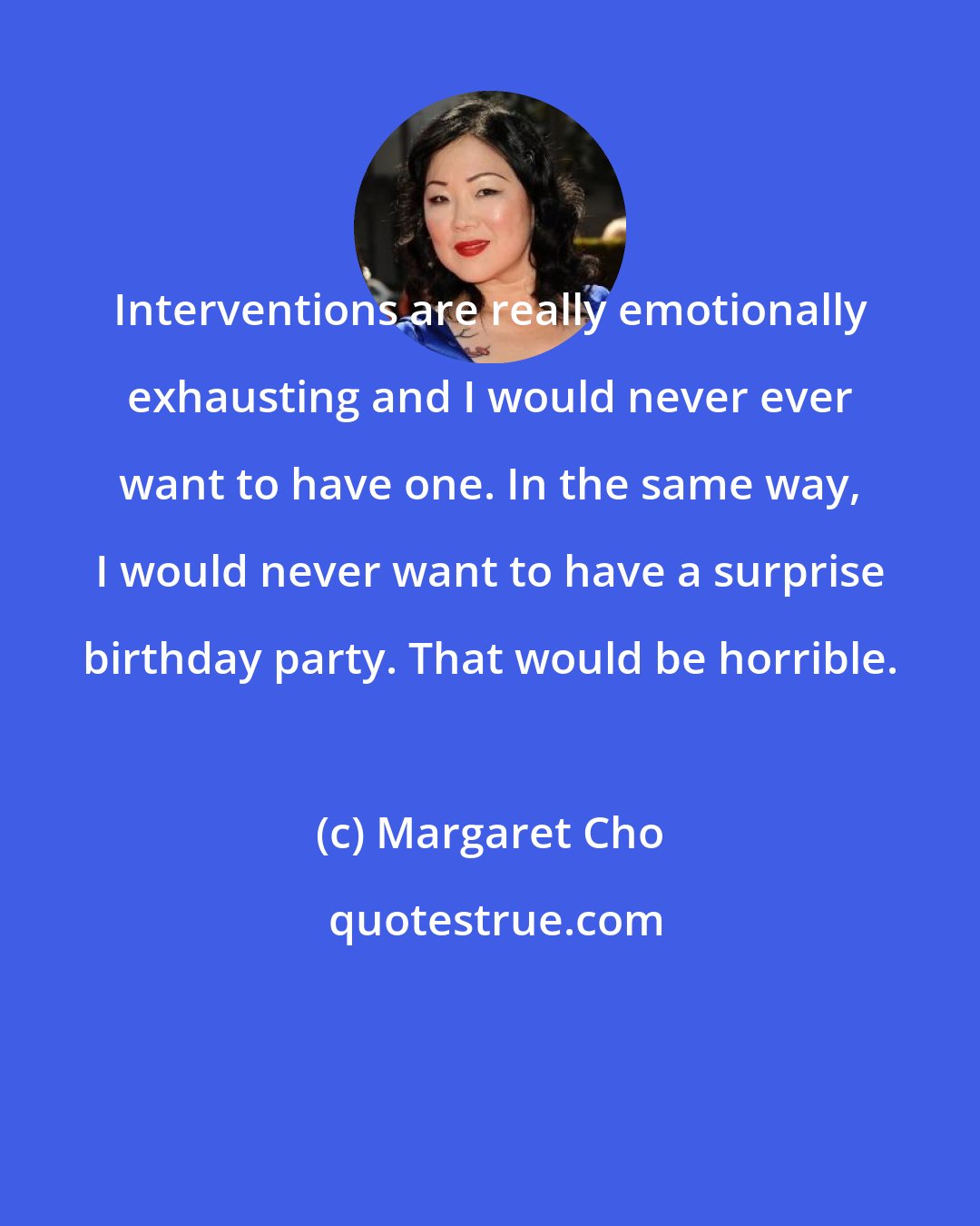 Margaret Cho: Interventions are really emotionally exhausting and I would never ever want to have one. In the same way, I would never want to have a surprise birthday party. That would be horrible.