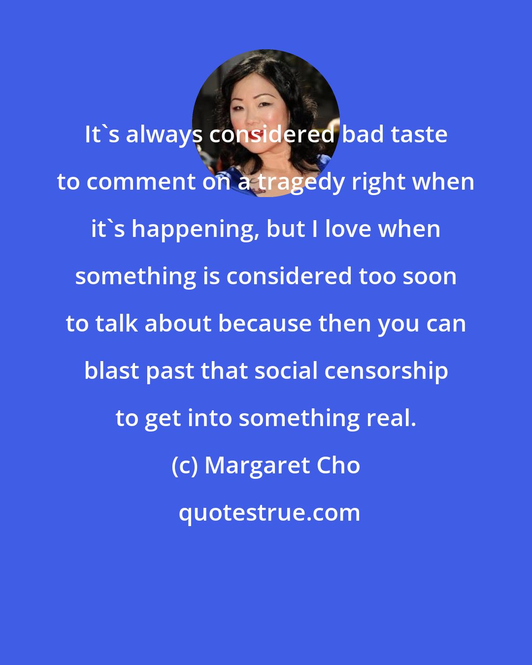 Margaret Cho: It's always considered bad taste to comment on a tragedy right when it's happening, but I love when something is considered too soon to talk about because then you can blast past that social censorship to get into something real.