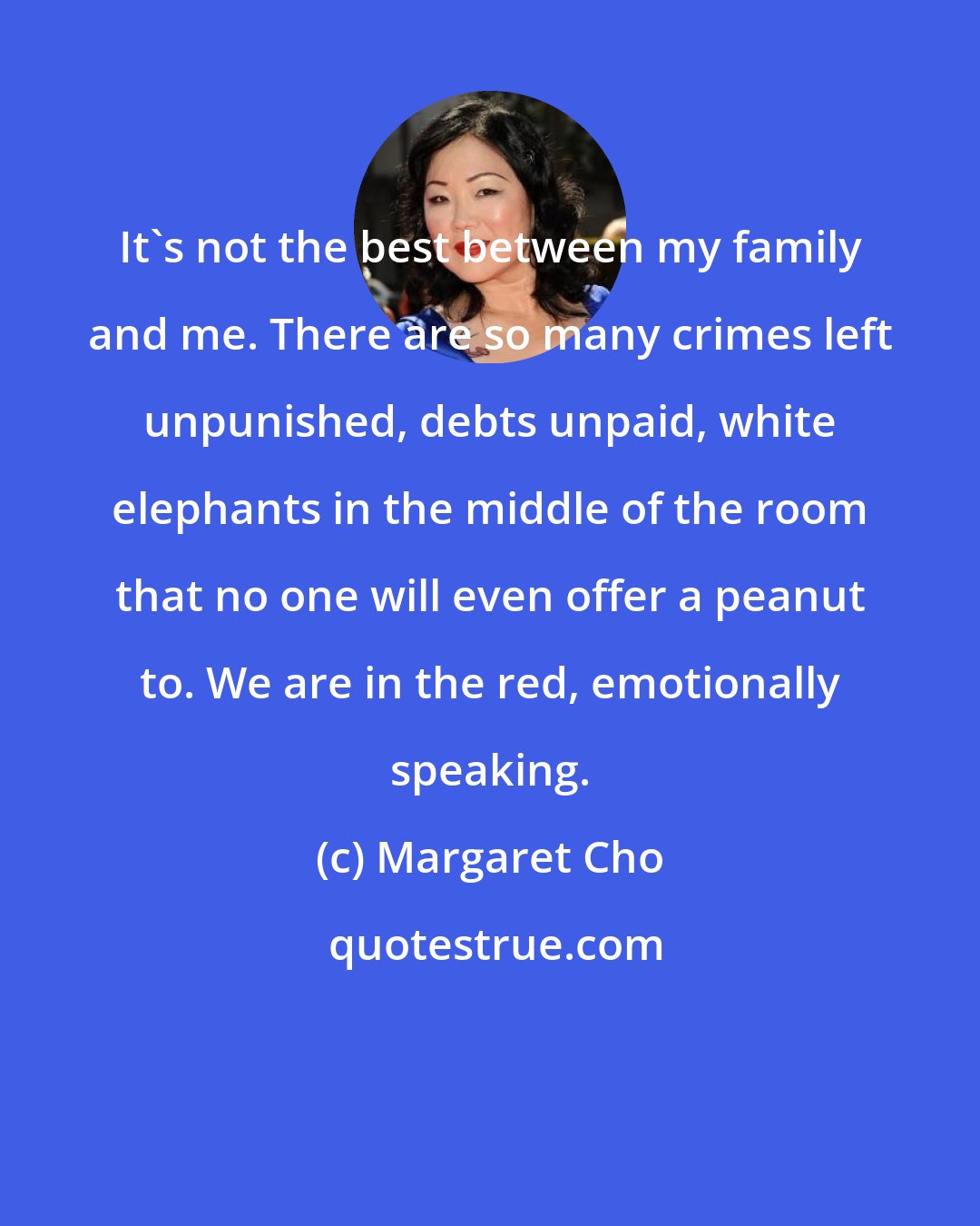 Margaret Cho: It's not the best between my family and me. There are so many crimes left unpunished, debts unpaid, white elephants in the middle of the room that no one will even offer a peanut to. We are in the red, emotionally speaking.