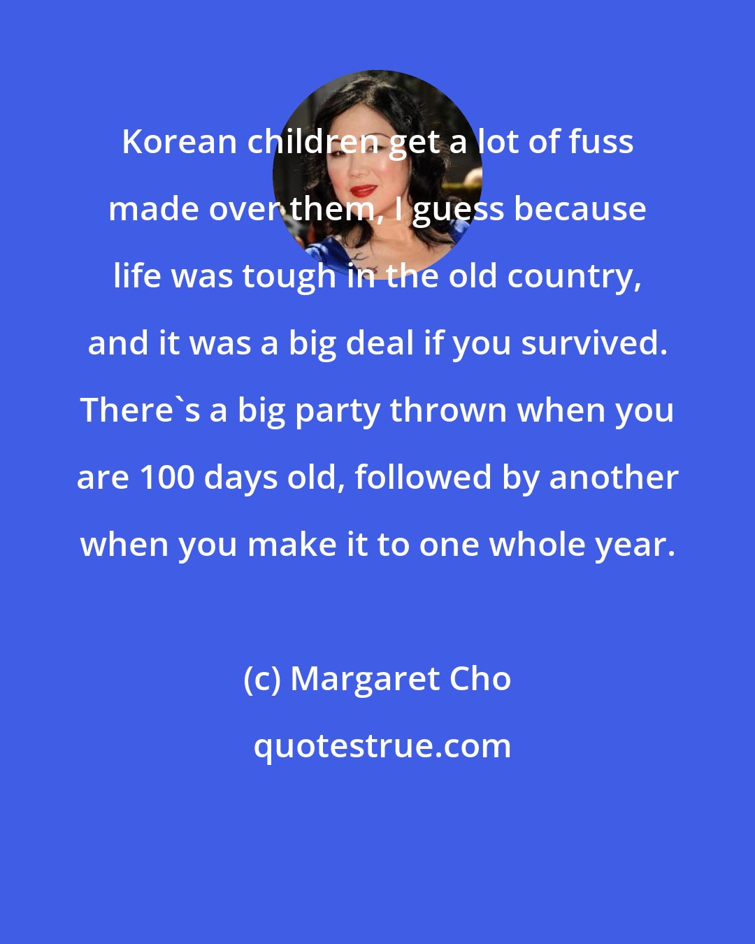 Margaret Cho: Korean children get a lot of fuss made over them, I guess because life was tough in the old country, and it was a big deal if you survived. There's a big party thrown when you are 100 days old, followed by another when you make it to one whole year.