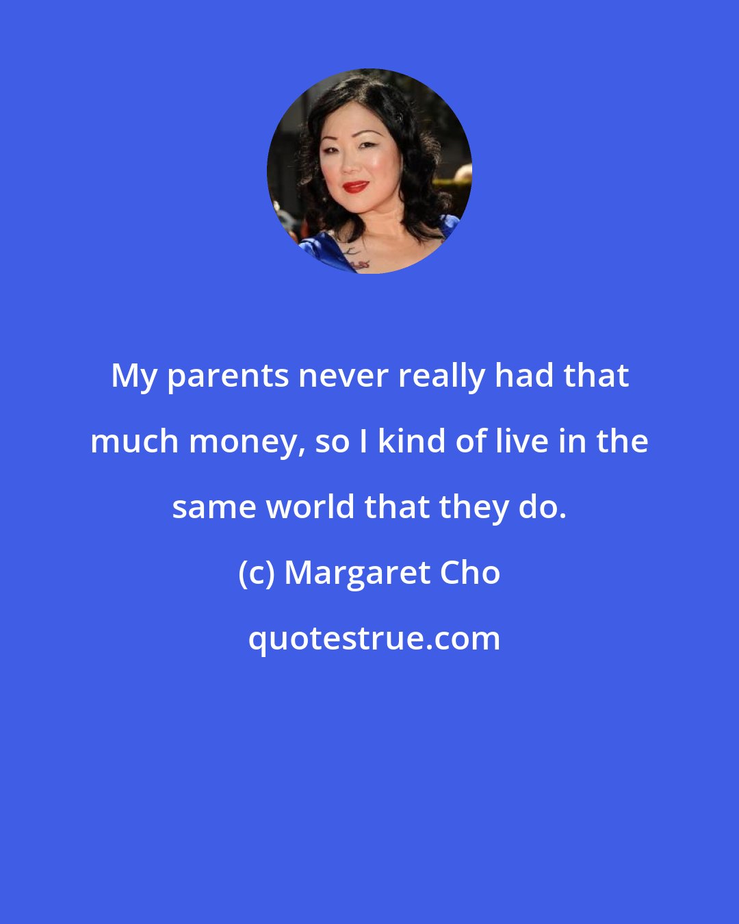 Margaret Cho: My parents never really had that much money, so I kind of live in the same world that they do.