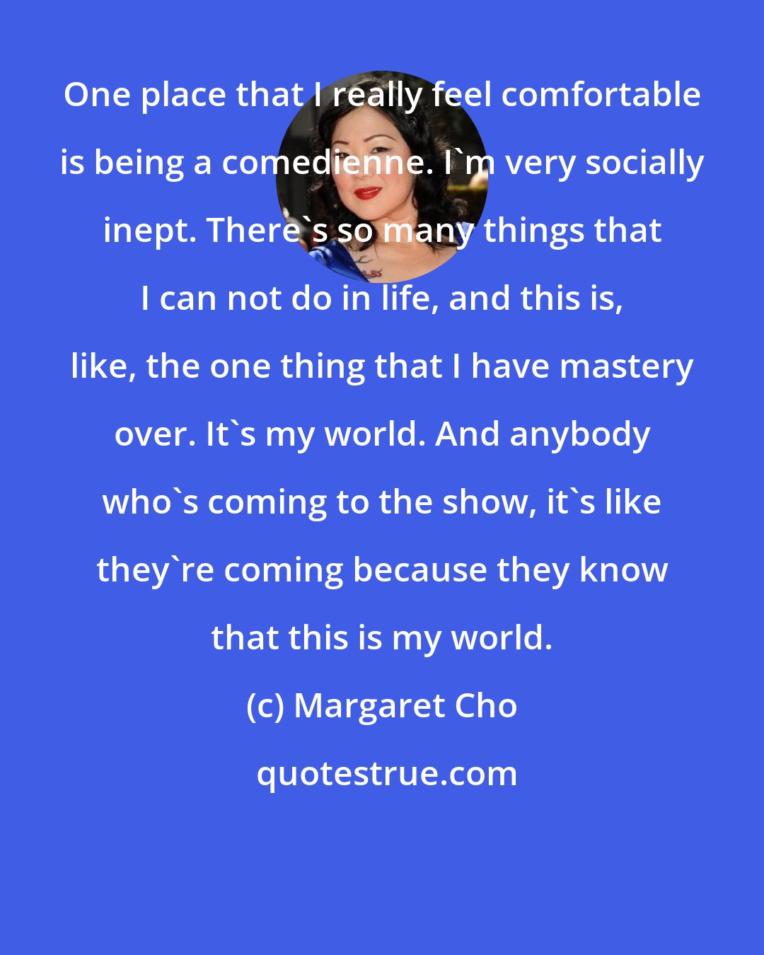 Margaret Cho: One place that I really feel comfortable is being a comedienne. I'm very socially inept. There's so many things that I can not do in life, and this is, like, the one thing that I have mastery over. It's my world. And anybody who's coming to the show, it's like they're coming because they know that this is my world.