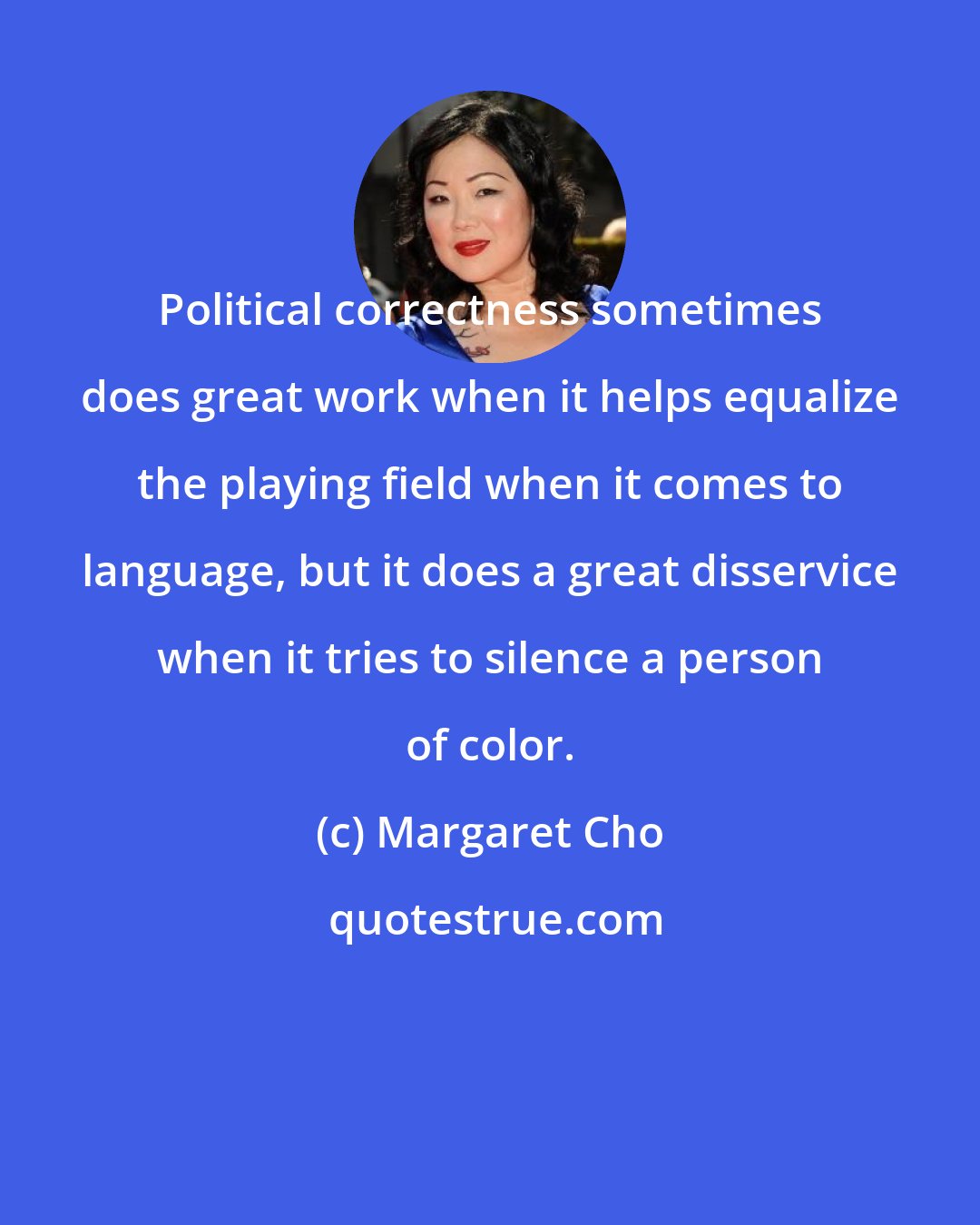 Margaret Cho: Political correctness sometimes does great work when it helps equalize the playing field when it comes to language, but it does a great disservice when it tries to silence a person of color.