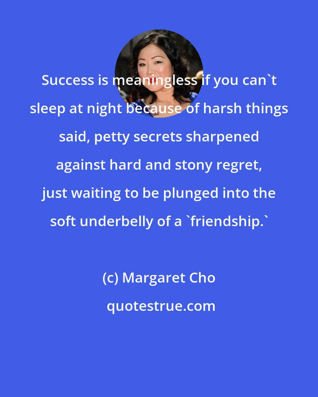 Margaret Cho: Success is meaningless if you can't sleep at night because of harsh things said, petty secrets sharpened against hard and stony regret, just waiting to be plunged into the soft underbelly of a 'friendship.'