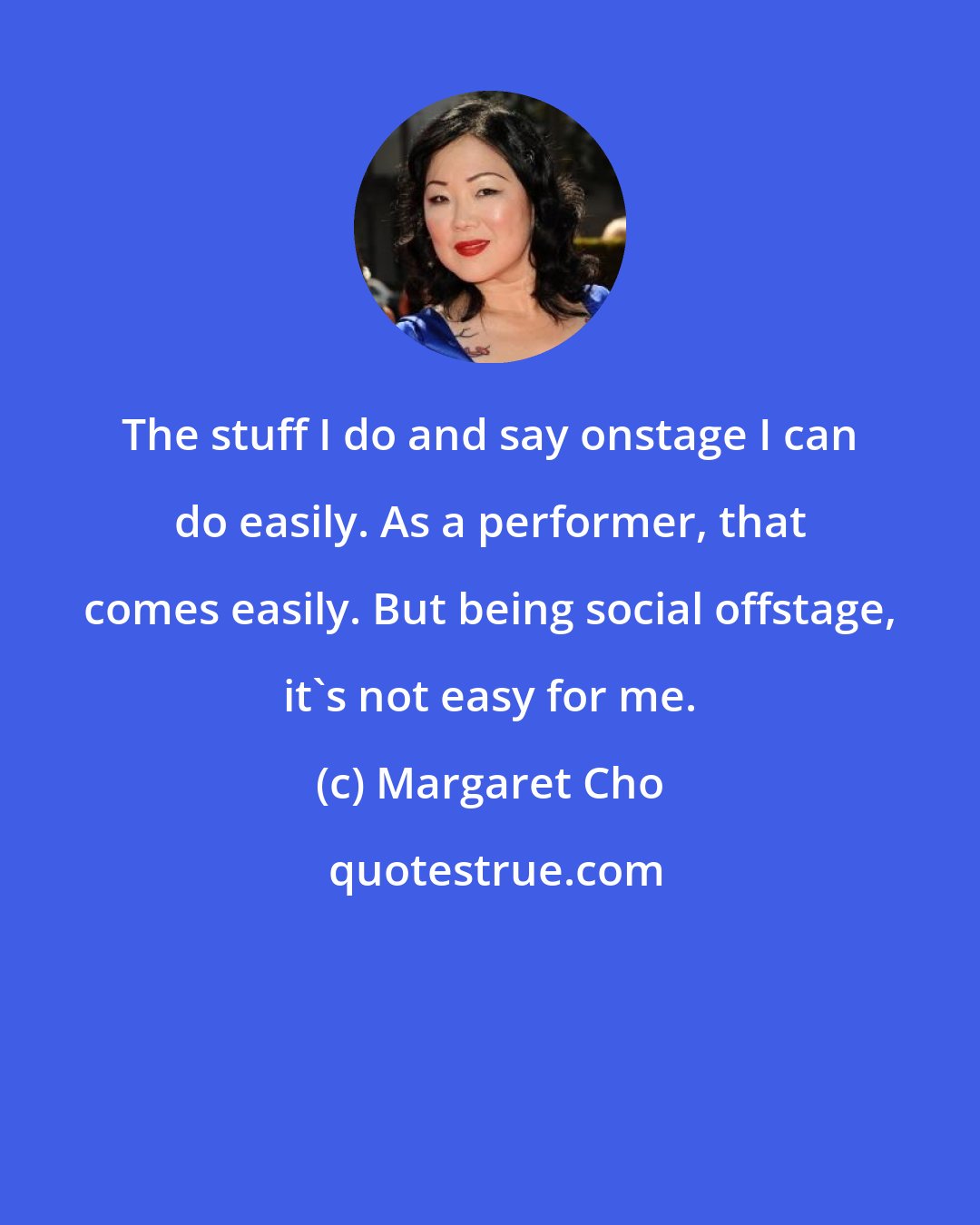 Margaret Cho: The stuff I do and say onstage I can do easily. As a performer, that comes easily. But being social offstage, it's not easy for me.