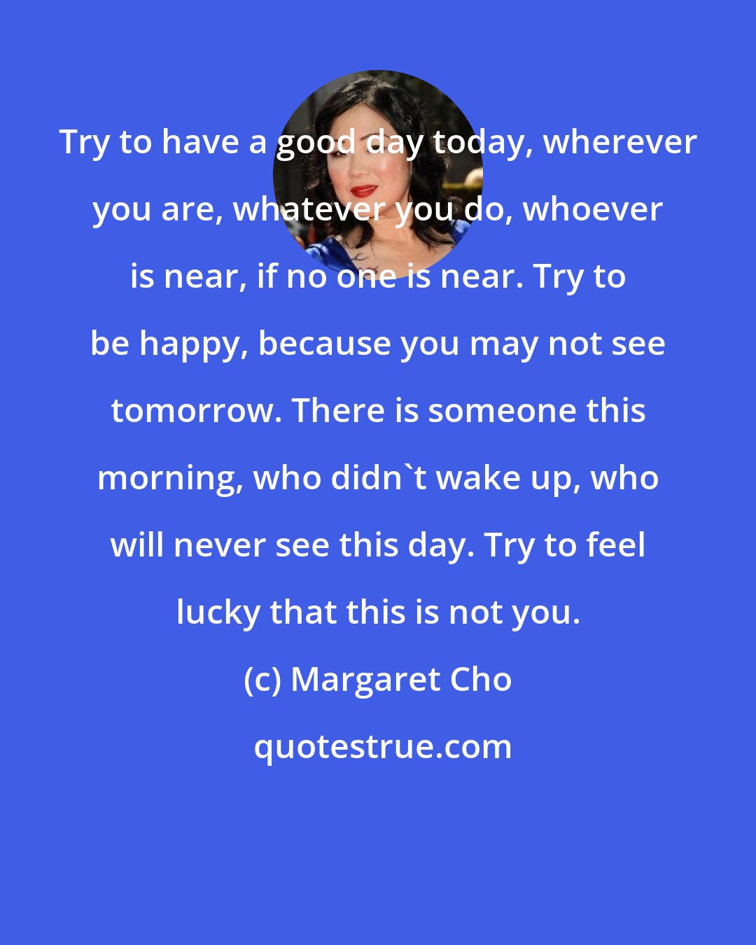 Margaret Cho: Try to have a good day today, wherever you are, whatever you do, whoever is near, if no one is near. Try to be happy, because you may not see tomorrow. There is someone this morning, who didn't wake up, who will never see this day. Try to feel lucky that this is not you.