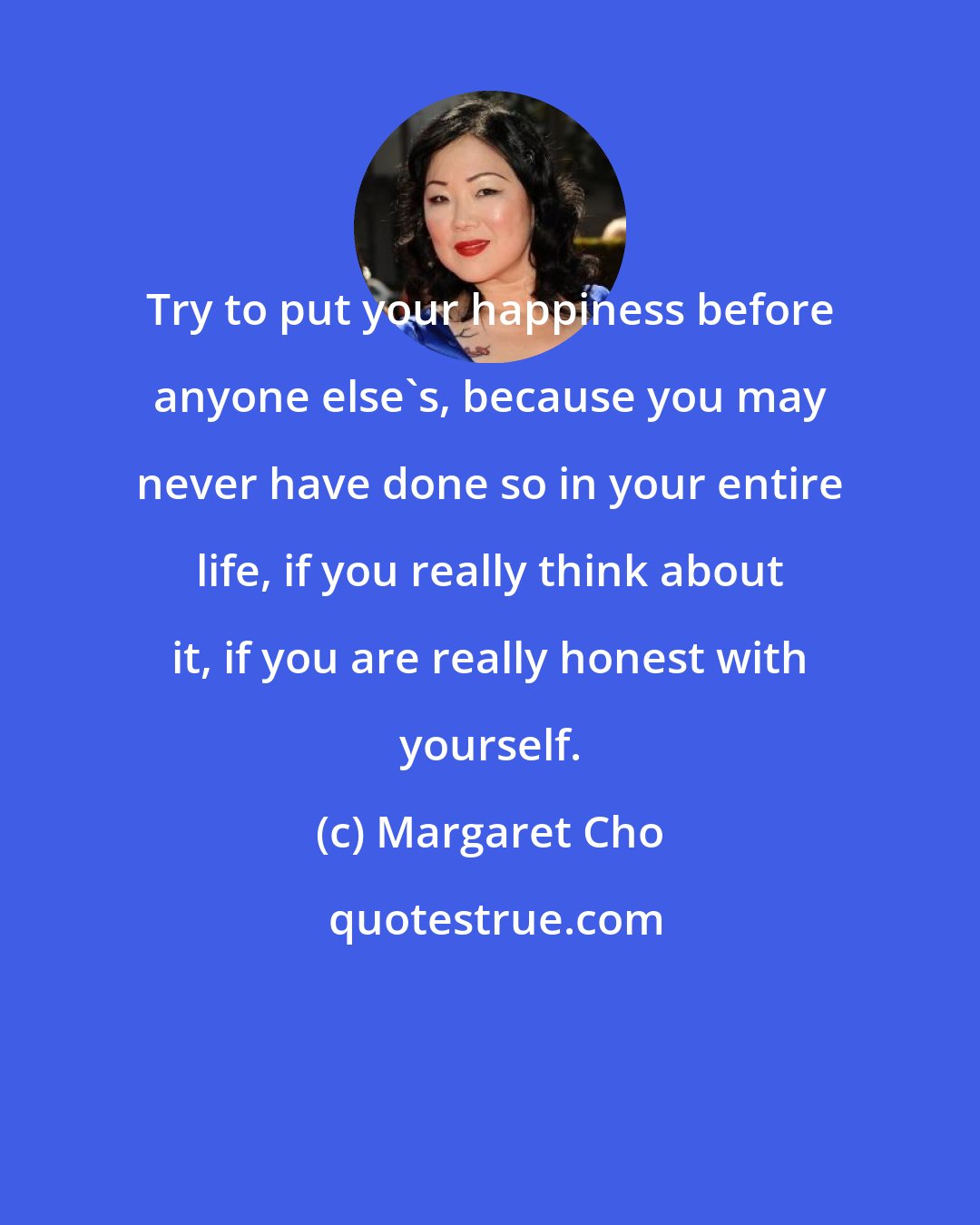 Margaret Cho: Try to put your happiness before anyone else's, because you may never have done so in your entire life, if you really think about it, if you are really honest with yourself.