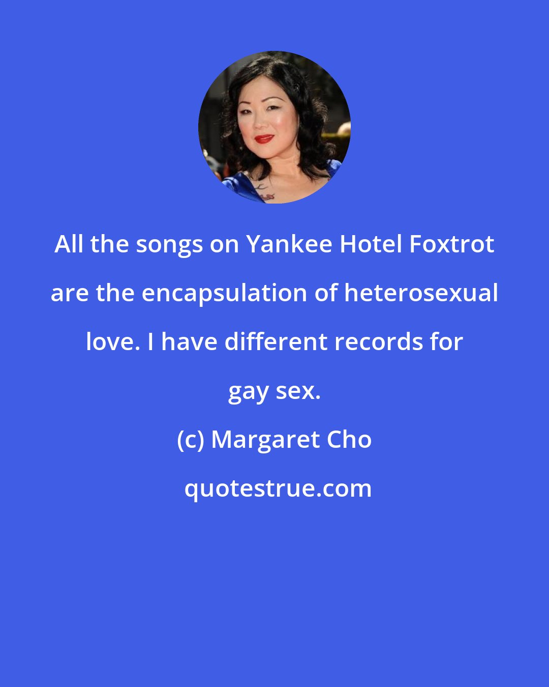 Margaret Cho: All the songs on Yankee Hotel Foxtrot are the encapsulation of heterosexual love. I have different records for gay sex.