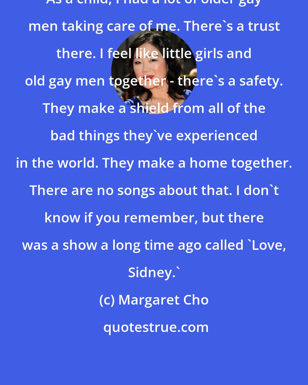 Margaret Cho: As a child, I had a lot of older gay men taking care of me. There's a trust there. I feel like little girls and old gay men together - there's a safety. They make a shield from all of the bad things they've experienced in the world. They make a home together. There are no songs about that. I don't know if you remember, but there was a show a long time ago called 'Love, Sidney.'