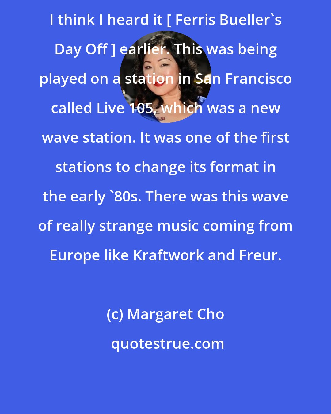 Margaret Cho: I think I heard it [ Ferris Bueller's Day Off ] earlier. This was being played on a station in San Francisco called Live 105, which was a new wave station. It was one of the first stations to change its format in the early '80s. There was this wave of really strange music coming from Europe like Kraftwork and Freur.
