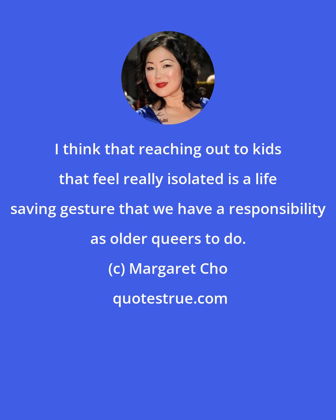 Margaret Cho: I think that reaching out to kids that feel really isolated is a life saving gesture that we have a responsibility as older queers to do.