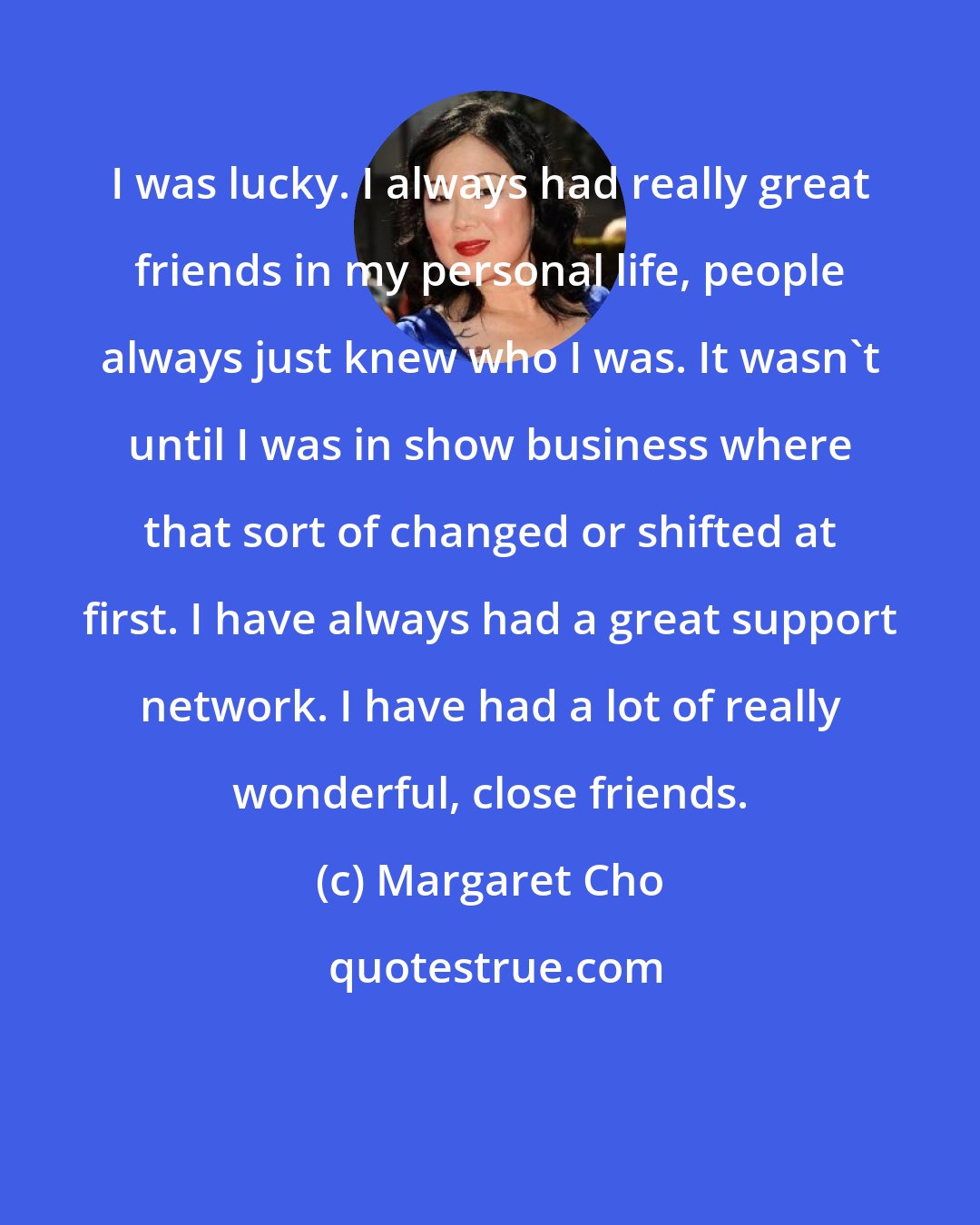 Margaret Cho: I was lucky. I always had really great friends in my personal life, people always just knew who I was. It wasn't until I was in show business where that sort of changed or shifted at first. I have always had a great support network. I have had a lot of really wonderful, close friends.