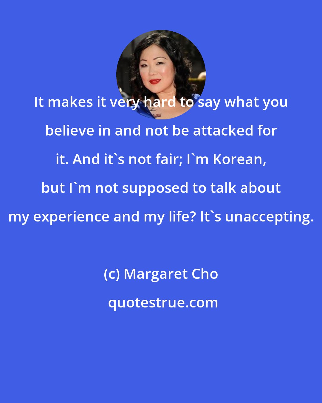 Margaret Cho: It makes it very hard to say what you believe in and not be attacked for it. And it's not fair; I'm Korean, but I'm not supposed to talk about my experience and my life? It's unaccepting.