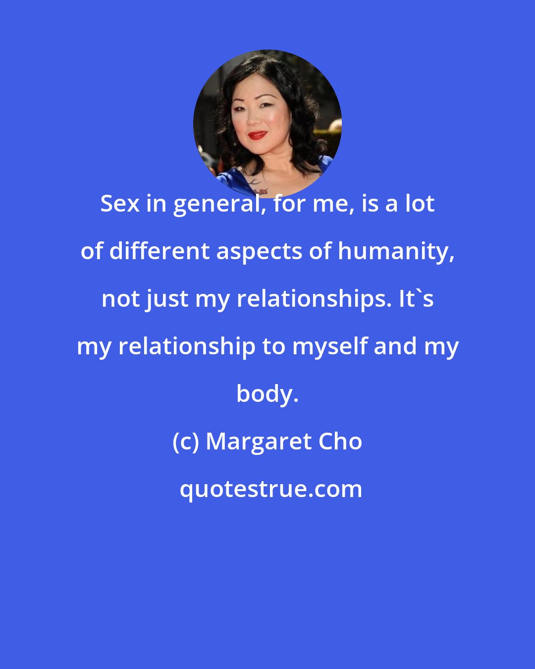 Margaret Cho: Sex in general, for me, is a lot of different aspects of humanity, not just my relationships. It's my relationship to myself and my body.