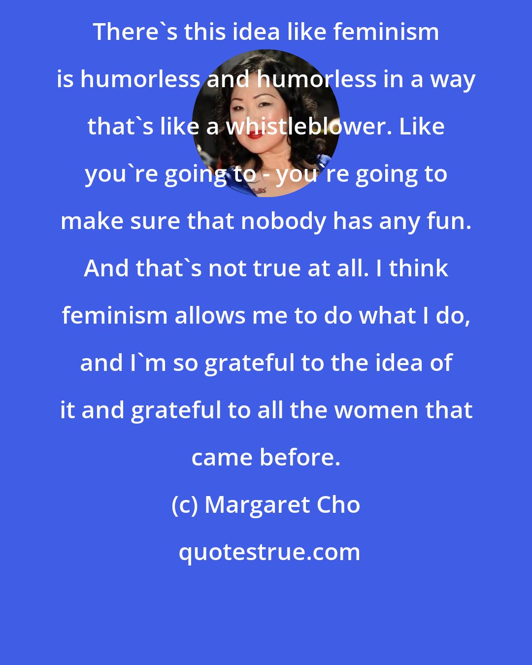 Margaret Cho: There's this idea like feminism is humorless and humorless in a way that's like a whistleblower. Like you're going to - you're going to make sure that nobody has any fun. And that's not true at all. I think feminism allows me to do what I do, and I'm so grateful to the idea of it and grateful to all the women that came before.