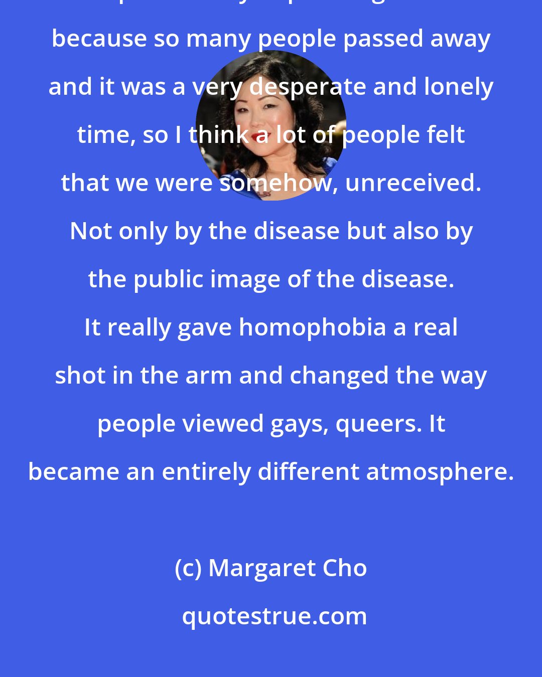 Margaret Cho: What happened in the 80's was that all the men died of AIDS. That was a particularly depressing time because so many people passed away and it was a very desperate and lonely time, so I think a lot of people felt that we were somehow, unreceived. Not only by the disease but also by the public image of the disease. It really gave homophobia a real shot in the arm and changed the way people viewed gays, queers. It became an entirely different atmosphere.