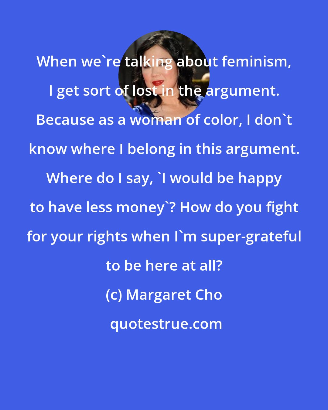 Margaret Cho: When we're talking about feminism, I get sort of lost in the argument. Because as a woman of color, I don't know where I belong in this argument. Where do I say, 'I would be happy to have less money'? How do you fight for your rights when I'm super-grateful to be here at all?