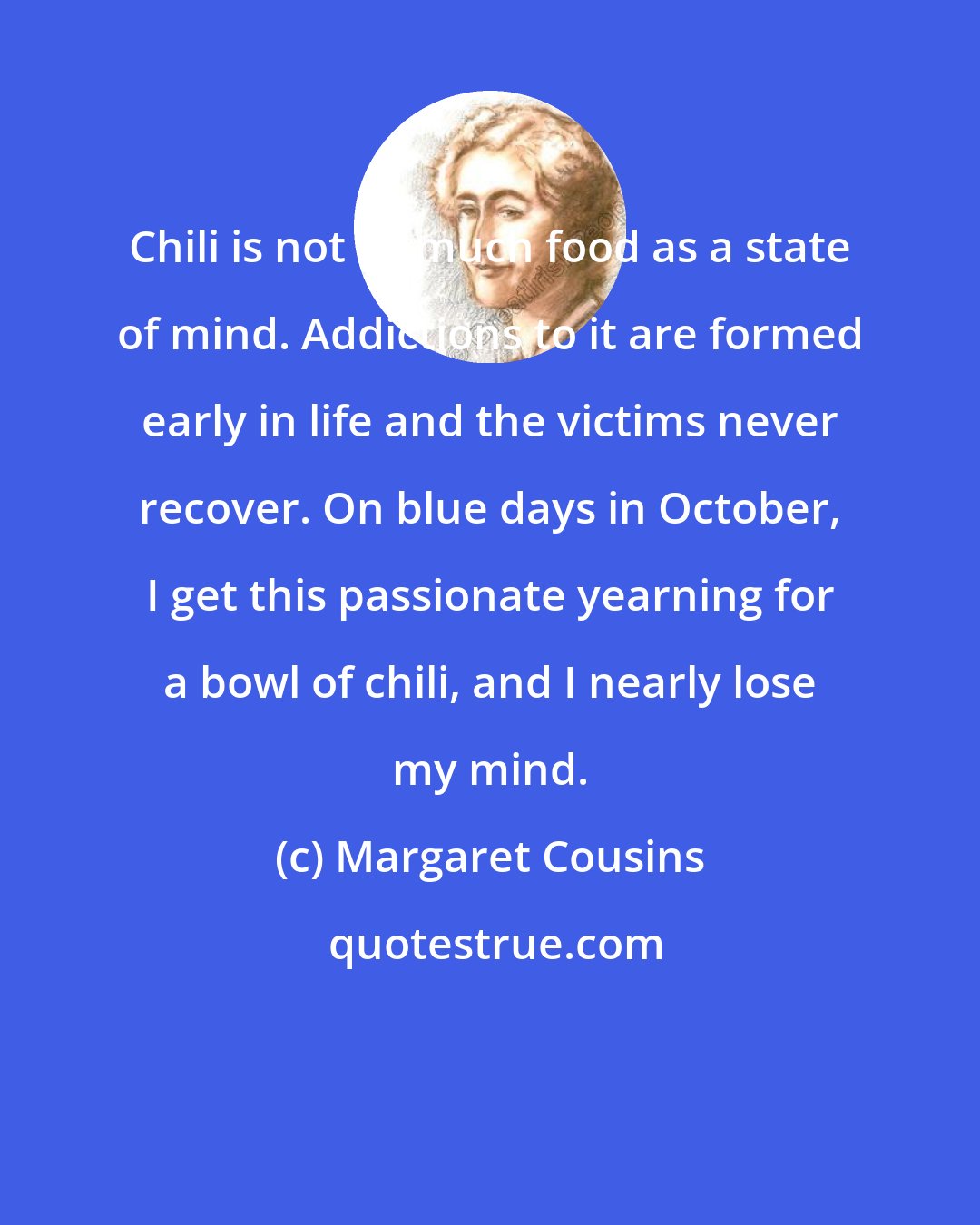 Margaret Cousins: Chili is not so much food as a state of mind. Addictions to it are formed early in life and the victims never recover. On blue days in October, I get this passionate yearning for a bowl of chili, and I nearly lose my mind.