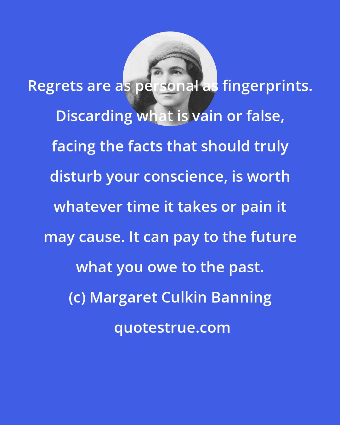 Margaret Culkin Banning: Regrets are as personal as fingerprints. Discarding what is vain or false, facing the facts that should truly disturb your conscience, is worth whatever time it takes or pain it may cause. It can pay to the future what you owe to the past.