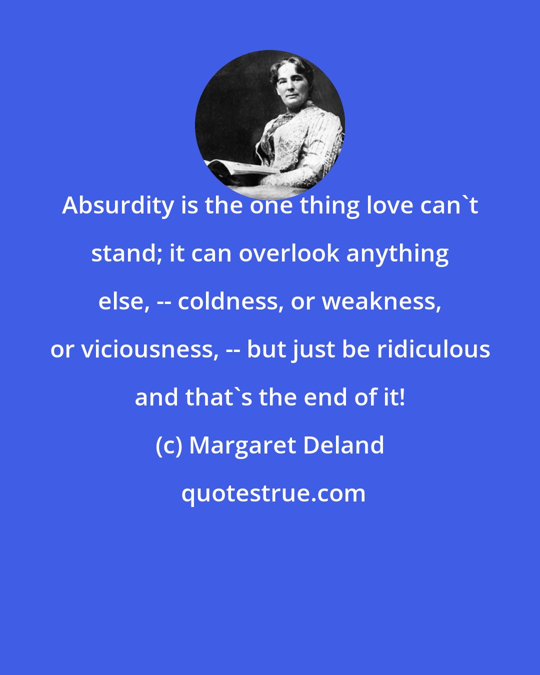 Margaret Deland: Absurdity is the one thing love can't stand; it can overlook anything else, -- coldness, or weakness, or viciousness, -- but just be ridiculous and that's the end of it!