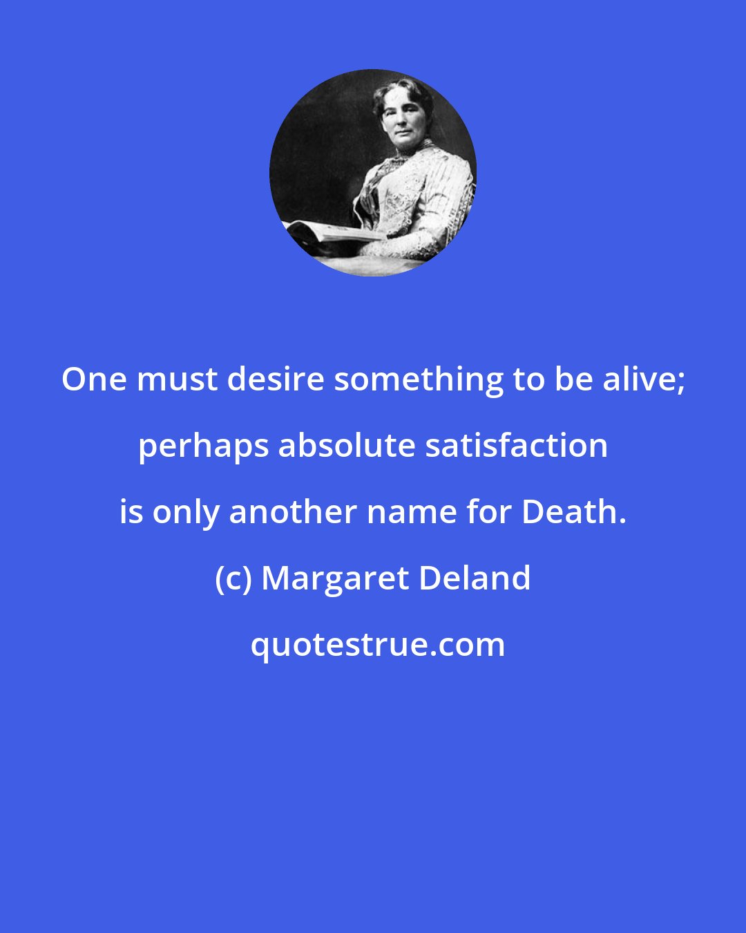 Margaret Deland: One must desire something to be alive; perhaps absolute satisfaction is only another name for Death.