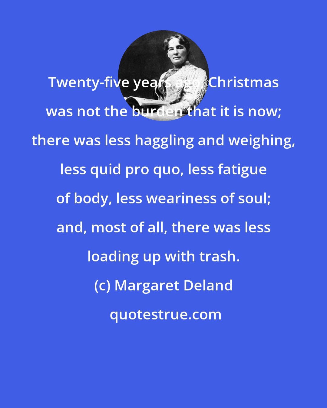 Margaret Deland: Twenty-five years ago, Christmas was not the burden that it is now; there was less haggling and weighing, less quid pro quo, less fatigue of body, less weariness of soul; and, most of all, there was less loading up with trash.