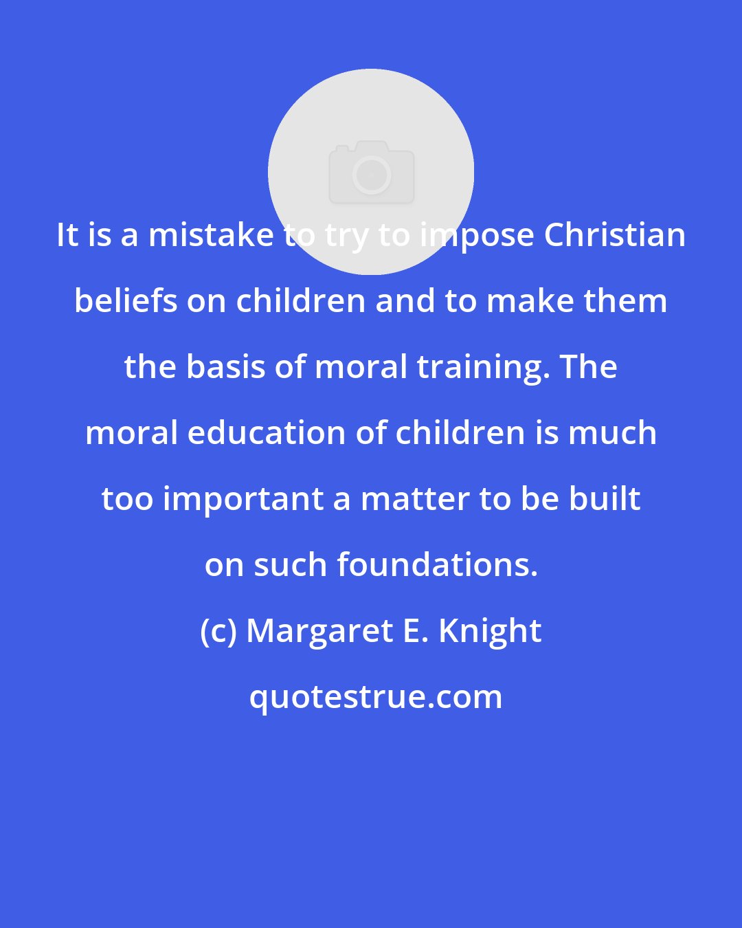 Margaret E. Knight: It is a mistake to try to impose Christian beliefs on children and to make them the basis of moral training. The moral education of children is much too important a matter to be built on such foundations.