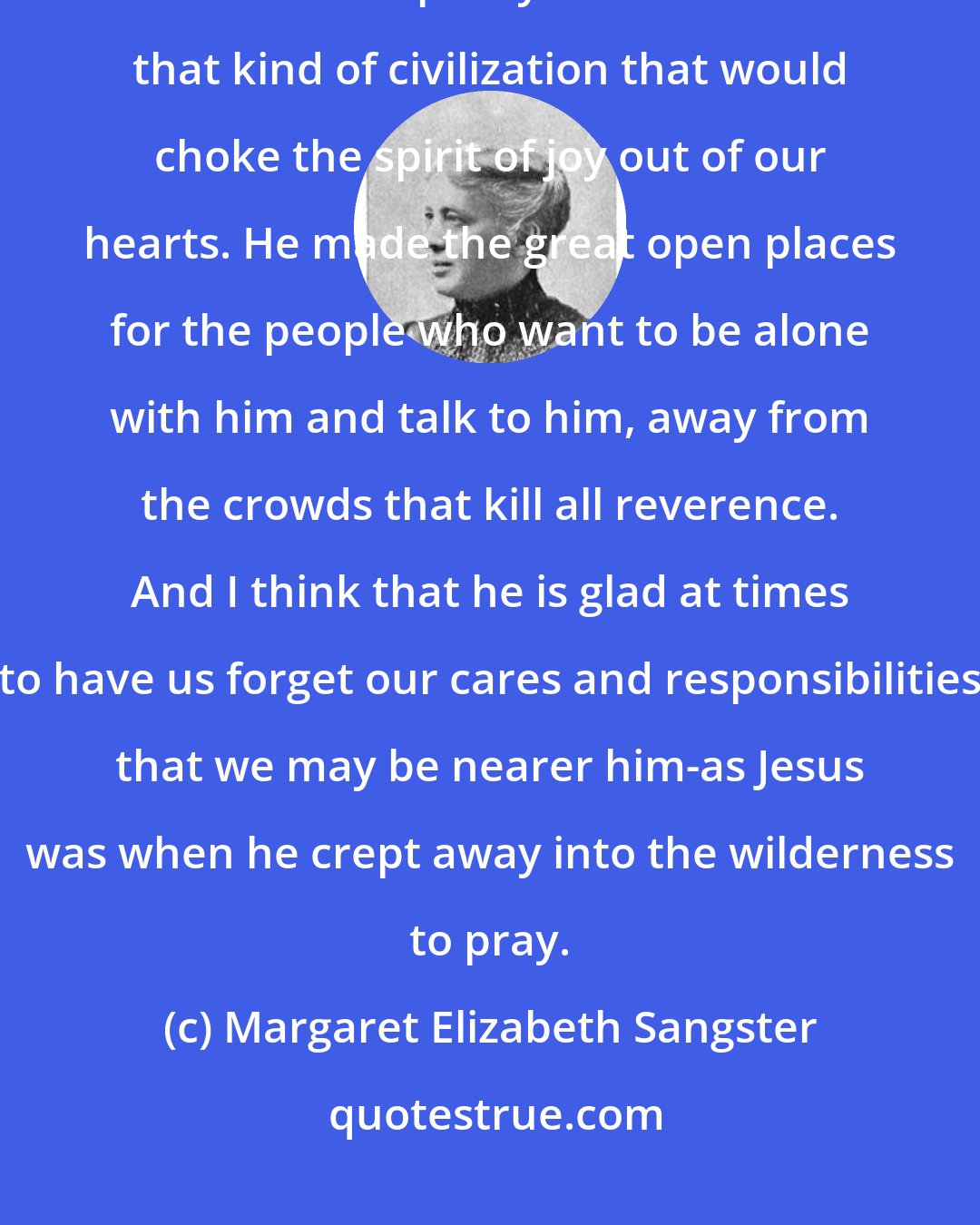 Margaret Elizabeth Sangster: God made the forests, the tiny stars, and the wild winds-and I think that he made them partly as a balance for that kind of civilization that would choke the spirit of joy out of our hearts. He made the great open places for the people who want to be alone with him and talk to him, away from the crowds that kill all reverence. And I think that he is glad at times to have us forget our cares and responsibilities that we may be nearer him-as Jesus was when he crept away into the wilderness to pray.