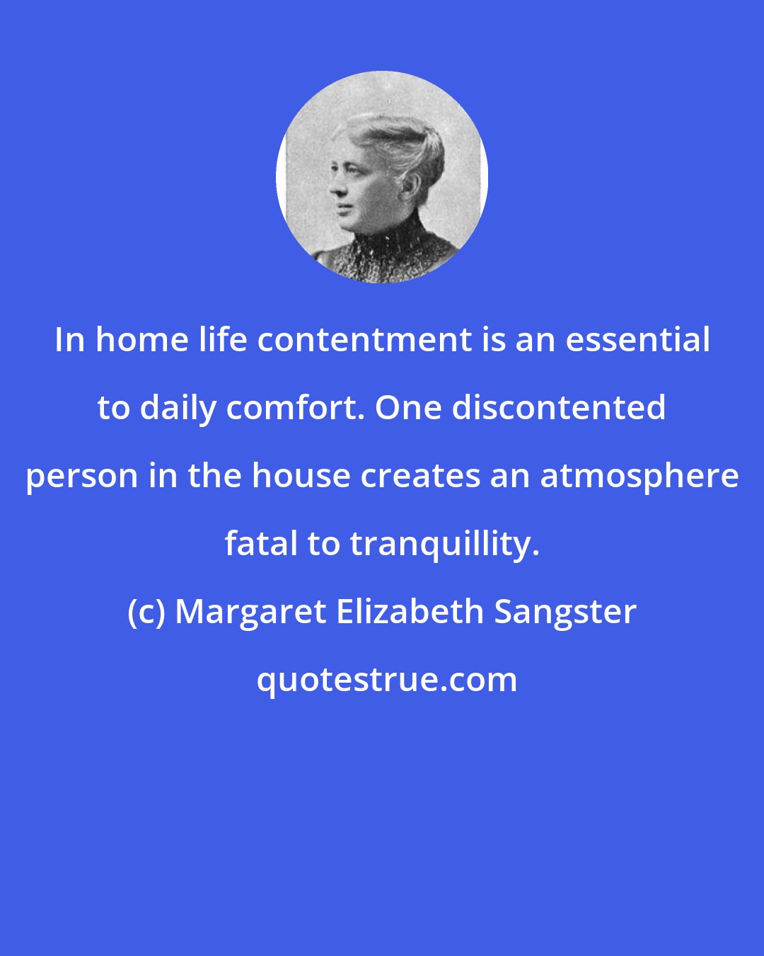 Margaret Elizabeth Sangster: In home life contentment is an essential to daily comfort. One discontented person in the house creates an atmosphere fatal to tranquillity.