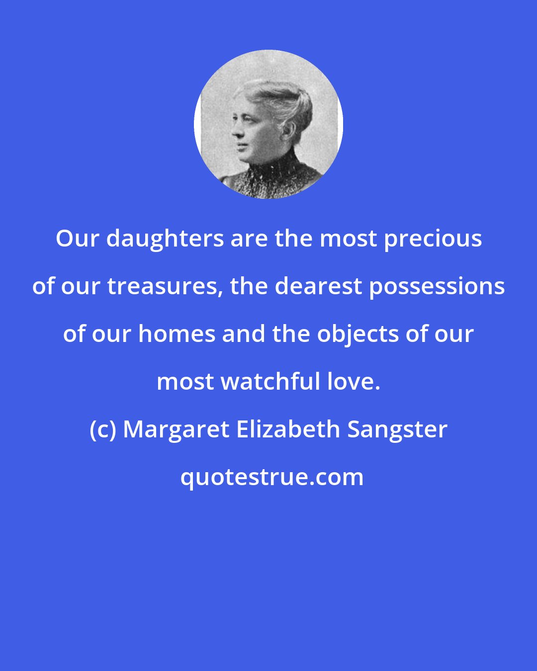 Margaret Elizabeth Sangster: Our daughters are the most precious of our treasures, the dearest possessions of our homes and the objects of our most watchful love.