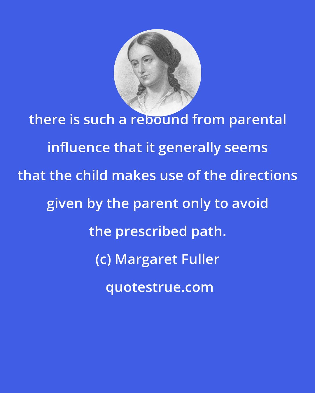 Margaret Fuller: there is such a rebound from parental influence that it generally seems that the child makes use of the directions given by the parent only to avoid the prescribed path.