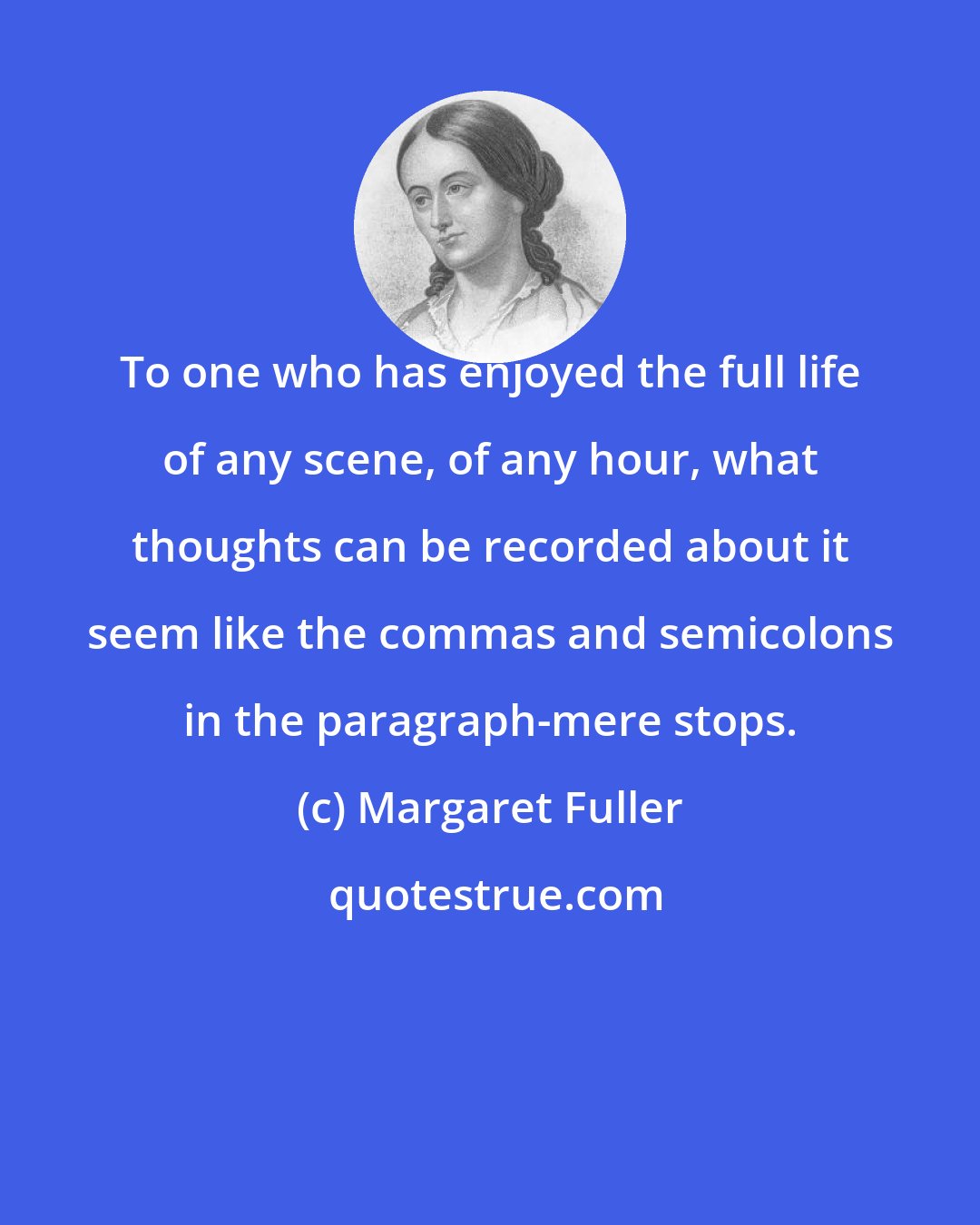 Margaret Fuller: To one who has enjoyed the full life of any scene, of any hour, what thoughts can be recorded about it seem like the commas and semicolons in the paragraph-mere stops.