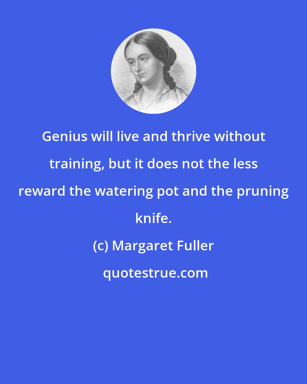 Margaret Fuller: Genius will live and thrive without training, but it does not the less reward the watering pot and the pruning knife.