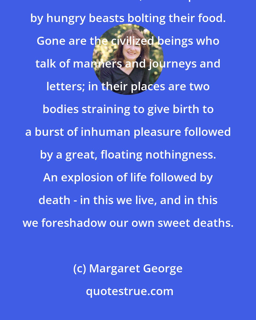 Margaret George: Now I felt the long-forgotten urgency of lovemaking, when it seems one's human selves leave, to be replaced by hungry beasts bolting their food. Gone are the civilized beings who talk of manners and journeys and letters; in their places are two bodies straining to give birth to a burst of inhuman pleasure followed by a great, floating nothingness. An explosion of life followed by death - in this we live, and in this we foreshadow our own sweet deaths.